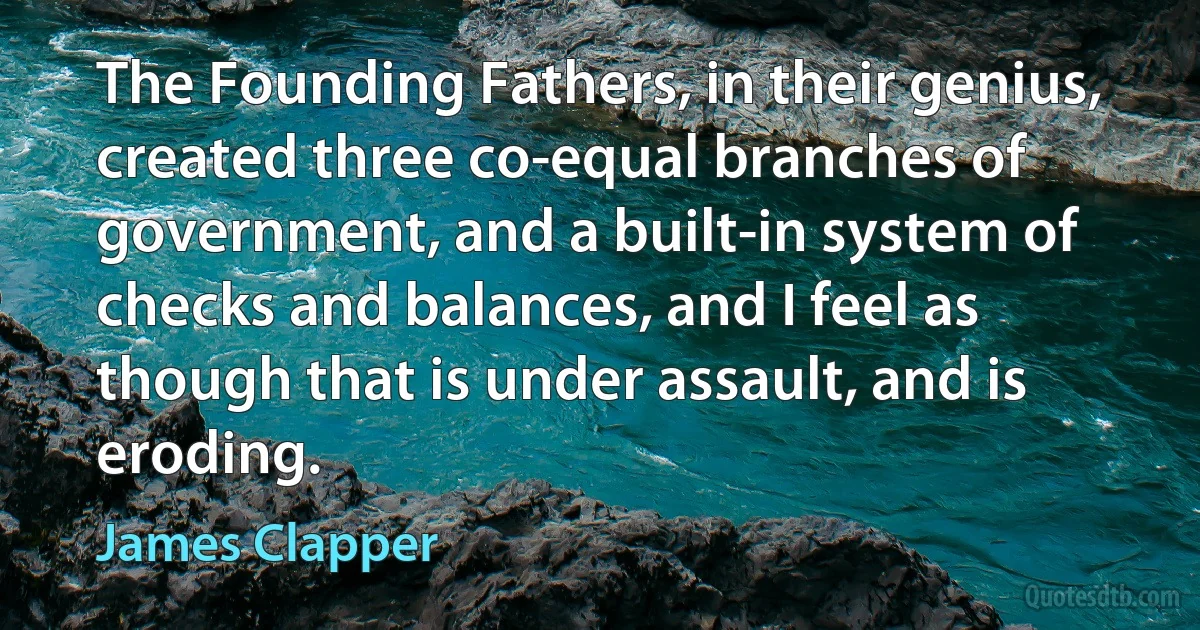 The Founding Fathers, in their genius, created three co-equal branches of government, and a built-in system of checks and balances, and I feel as though that is under assault, and is eroding. (James Clapper)