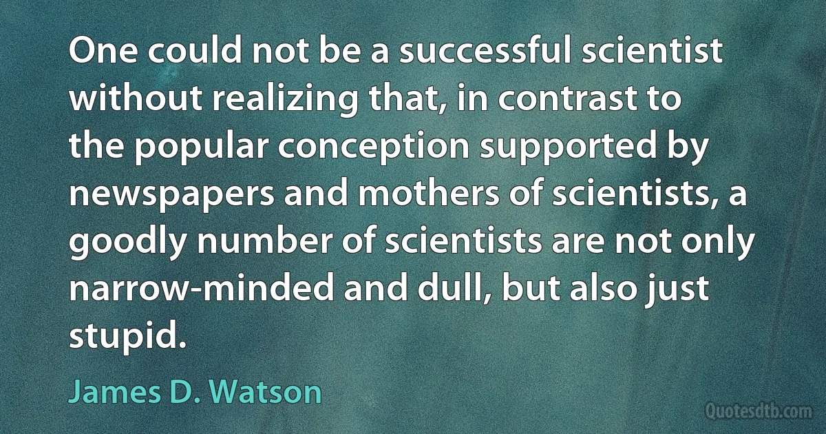 One could not be a successful scientist without realizing that, in contrast to the popular conception supported by newspapers and mothers of scientists, a goodly number of scientists are not only narrow-minded and dull, but also just stupid. (James D. Watson)