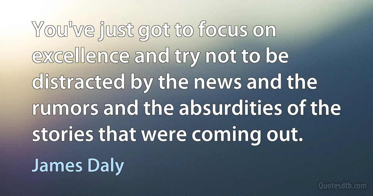 You've just got to focus on excellence and try not to be distracted by the news and the rumors and the absurdities of the stories that were coming out. (James Daly)