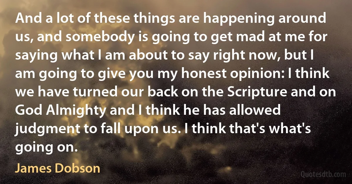 And a lot of these things are happening around us, and somebody is going to get mad at me for saying what I am about to say right now, but I am going to give you my honest opinion: I think we have turned our back on the Scripture and on God Almighty and I think he has allowed judgment to fall upon us. I think that's what's going on. (James Dobson)