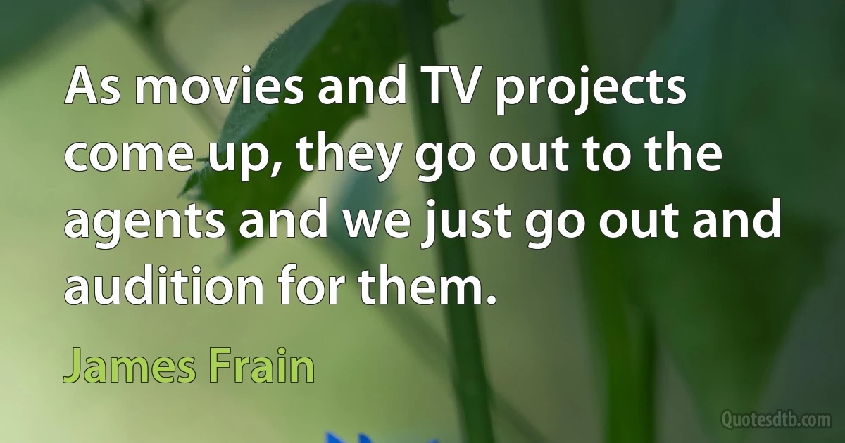 As movies and TV projects come up, they go out to the agents and we just go out and audition for them. (James Frain)