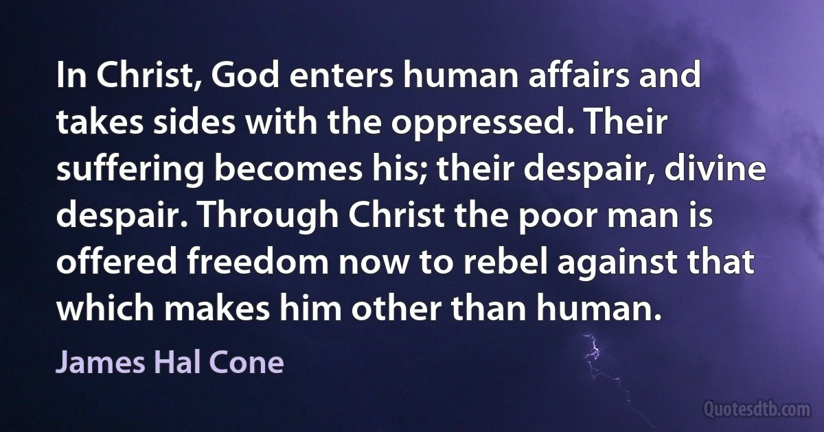 In Christ, God enters human affairs and takes sides with the oppressed. Their suffering becomes his; their despair, divine despair. Through Christ the poor man is offered freedom now to rebel against that which makes him other than human. (James Hal Cone)