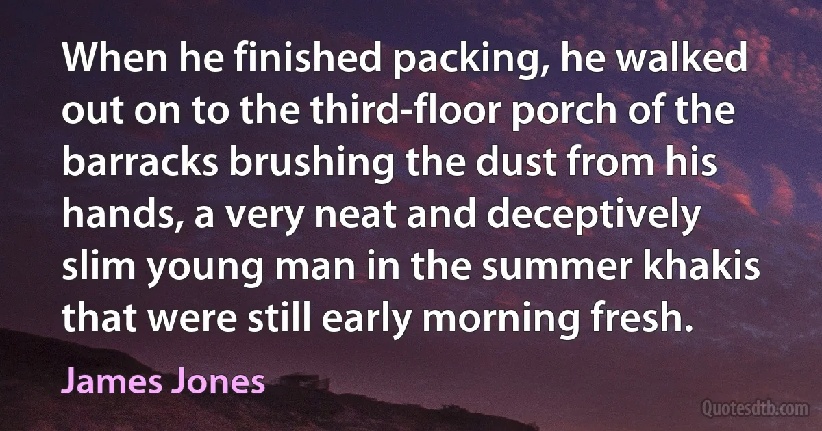 When he finished packing, he walked out on to the third-floor porch of the barracks brushing the dust from his hands, a very neat and deceptively slim young man in the summer khakis that were still early morning fresh. (James Jones)