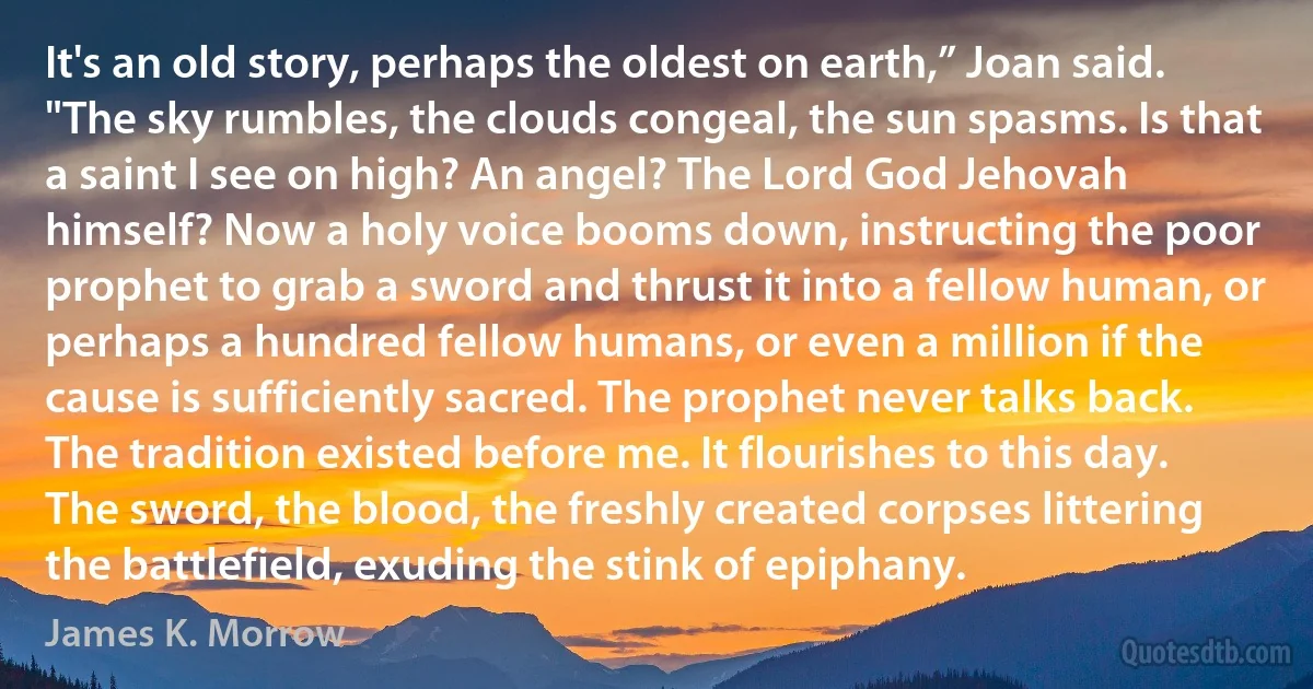 It's an old story, perhaps the oldest on earth,” Joan said. "The sky rumbles, the clouds congeal, the sun spasms. Is that a saint I see on high? An angel? The Lord God Jehovah himself? Now a holy voice booms down, instructing the poor prophet to grab a sword and thrust it into a fellow human, or perhaps a hundred fellow humans, or even a million if the cause is sufficiently sacred. The prophet never talks back. The tradition existed before me. It flourishes to this day. The sword, the blood, the freshly created corpses littering the battlefield, exuding the stink of epiphany. (James K. Morrow)