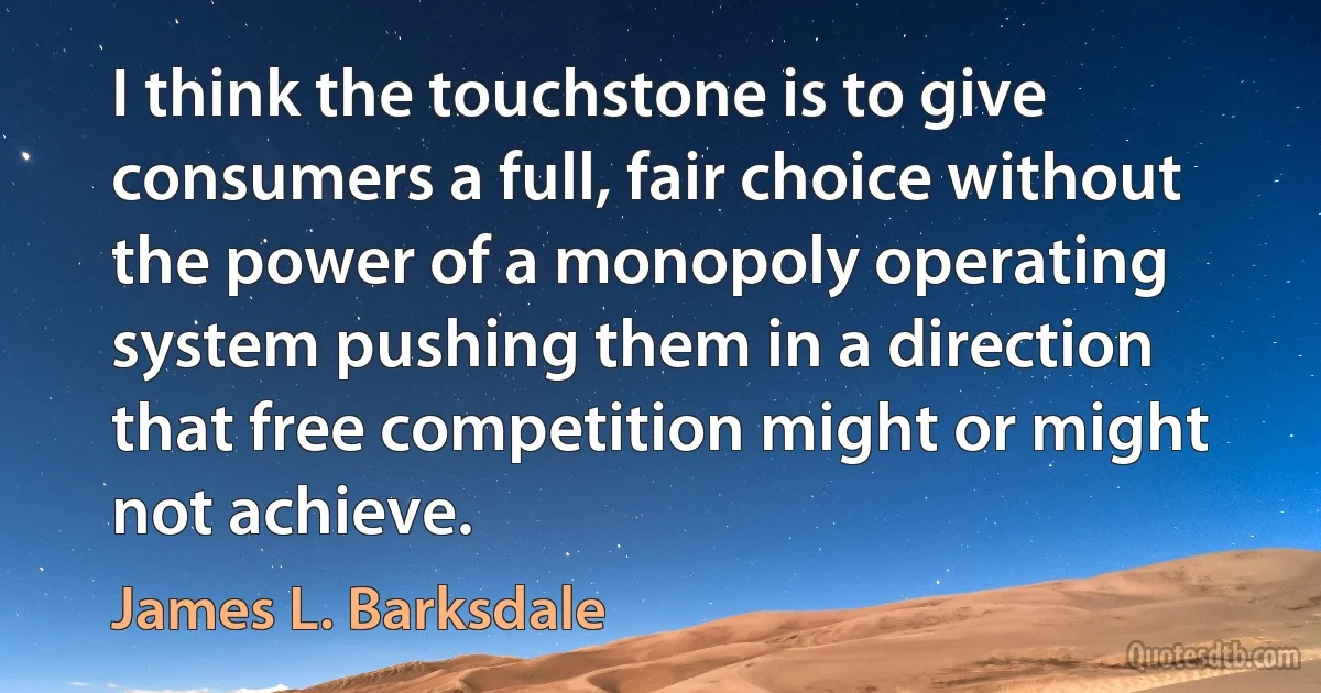 I think the touchstone is to give consumers a full, fair choice without the power of a monopoly operating system pushing them in a direction that free competition might or might not achieve. (James L. Barksdale)