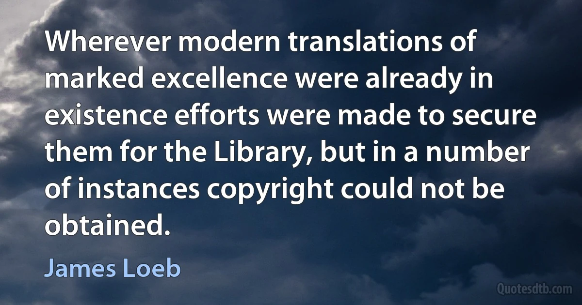 Wherever modern translations of marked excellence were already in existence efforts were made to secure them for the Library, but in a number of instances copyright could not be obtained. (James Loeb)