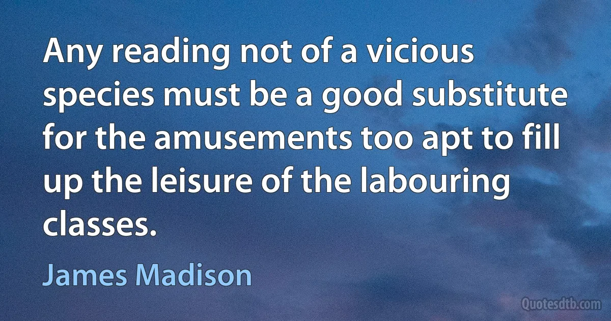 Any reading not of a vicious species must be a good substitute for the amusements too apt to fill up the leisure of the labouring classes. (James Madison)