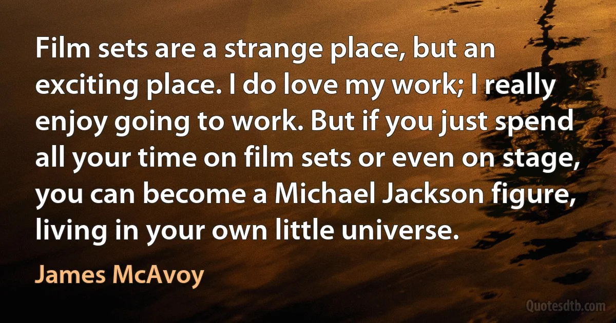 Film sets are a strange place, but an exciting place. I do love my work; I really enjoy going to work. But if you just spend all your time on film sets or even on stage, you can become a Michael Jackson figure, living in your own little universe. (James McAvoy)