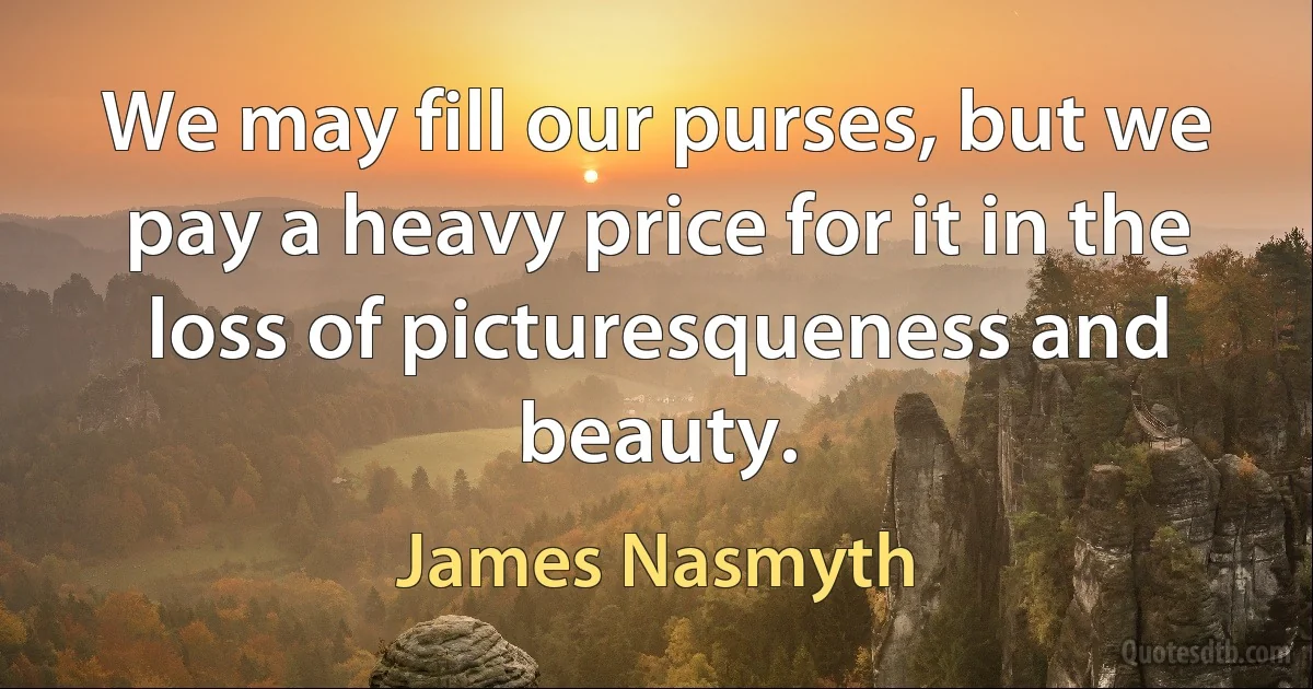 We may fill our purses, but we pay a heavy price for it in the loss of picturesqueness and beauty. (James Nasmyth)