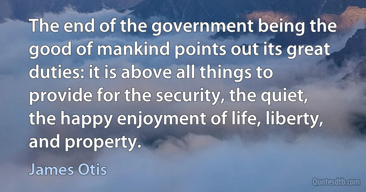 The end of the government being the good of mankind points out its great duties: it is above all things to provide for the security, the quiet, the happy enjoyment of life, liberty, and property. (James Otis)