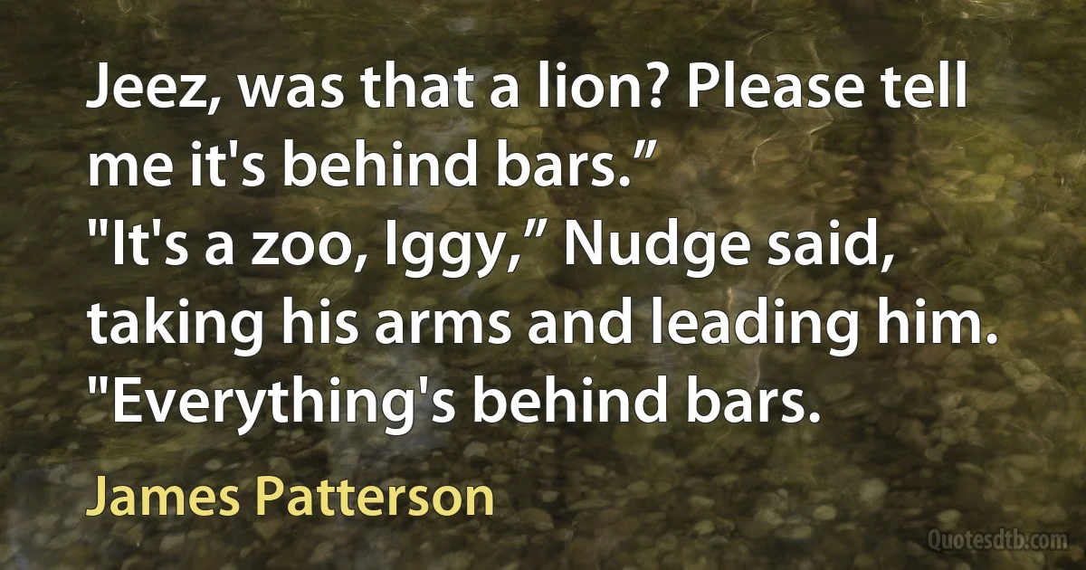 Jeez, was that a lion? Please tell me it's behind bars.”
"It's a zoo, Iggy,” Nudge said, taking his arms and leading him. "Everything's behind bars. (James Patterson)