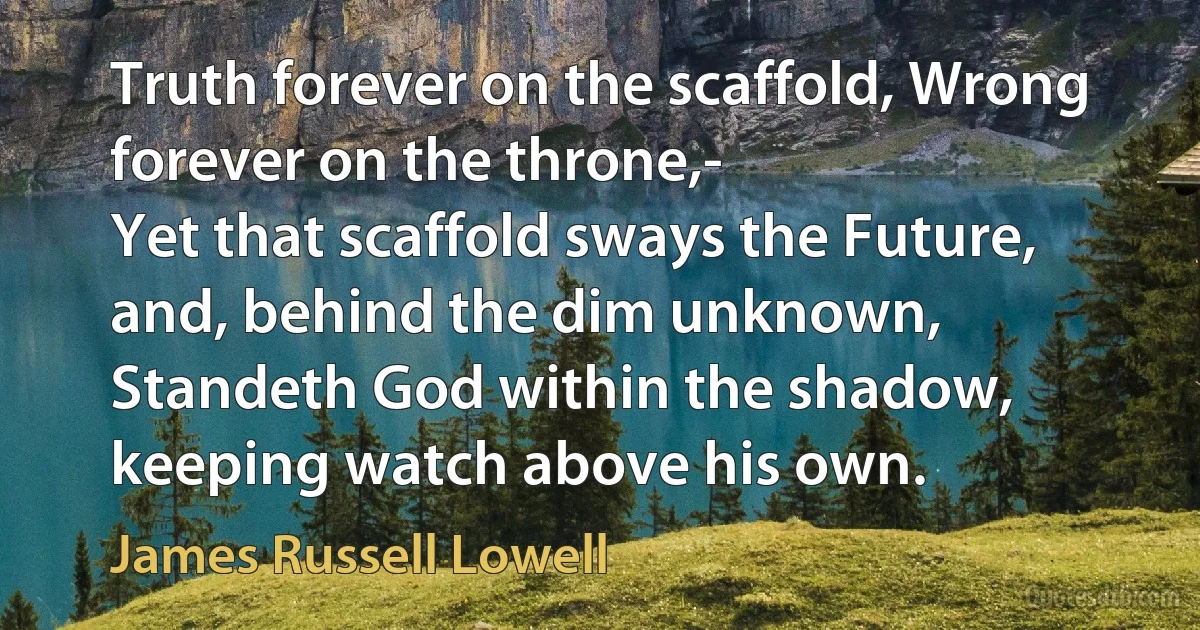 Truth forever on the scaffold, Wrong forever on the throne,-
Yet that scaffold sways the Future, and, behind the dim unknown,
Standeth God within the shadow, keeping watch above his own. (James Russell Lowell)