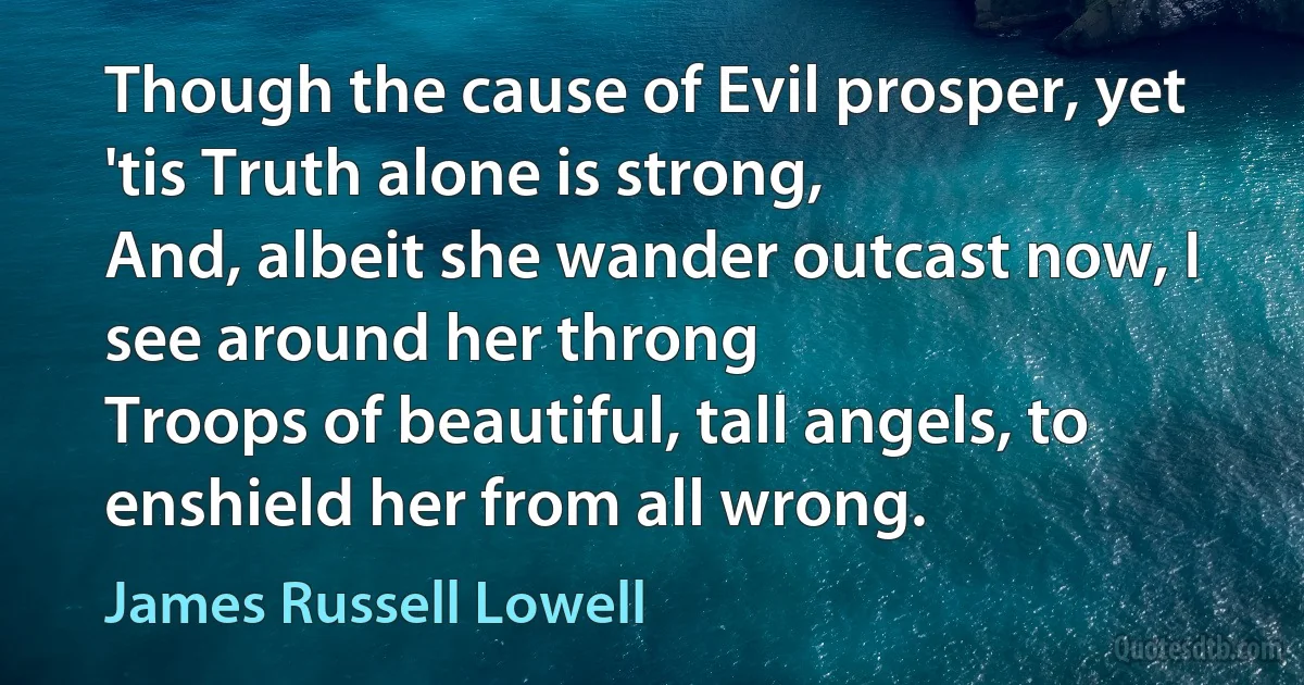 Though the cause of Evil prosper, yet 'tis Truth alone is strong,
And, albeit she wander outcast now, I see around her throng
Troops of beautiful, tall angels, to enshield her from all wrong. (James Russell Lowell)