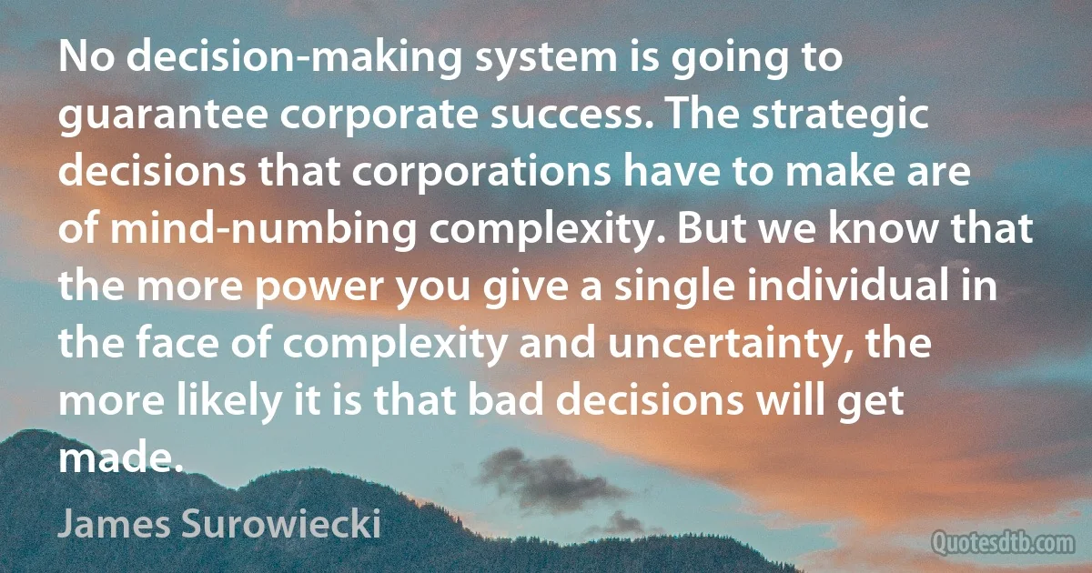 No decision-making system is going to guarantee corporate success. The strategic decisions that corporations have to make are of mind-numbing complexity. But we know that the more power you give a single individual in the face of complexity and uncertainty, the more likely it is that bad decisions will get made. (James Surowiecki)