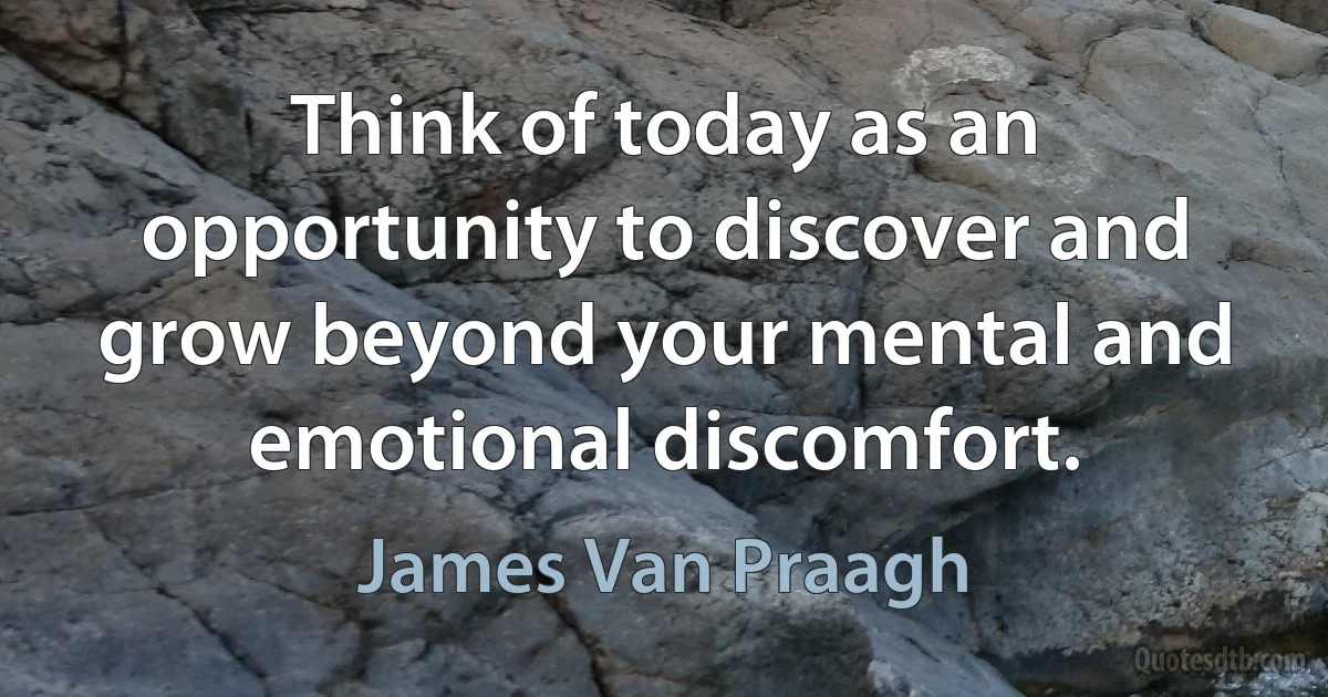 Think of today as an opportunity to discover and grow beyond your mental and emotional discomfort. (James Van Praagh)