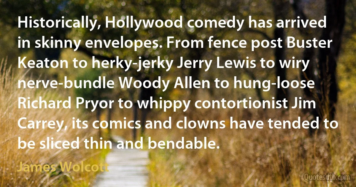 Historically, Hollywood comedy has arrived in skinny envelopes. From fence post Buster Keaton to herky-jerky Jerry Lewis to wiry nerve-bundle Woody Allen to hung-loose Richard Pryor to whippy contortionist Jim Carrey, its comics and clowns have tended to be sliced thin and bendable. (James Wolcott)