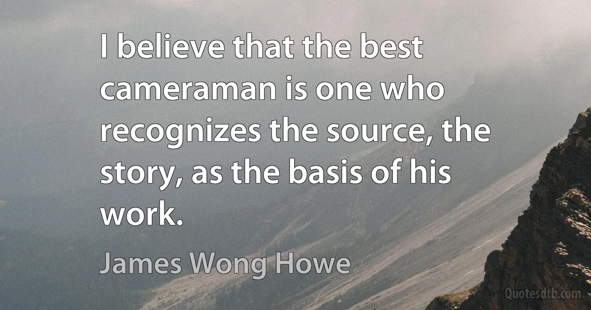 I believe that the best cameraman is one who recognizes the source, the story, as the basis of his work. (James Wong Howe)