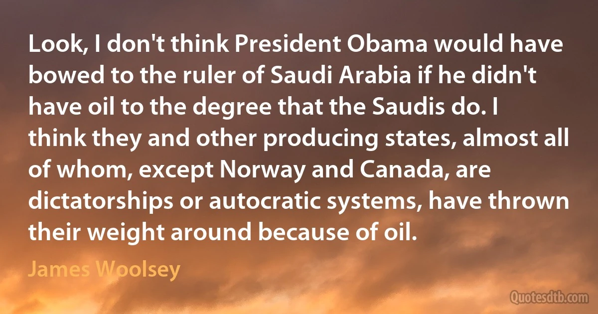 Look, I don't think President Obama would have bowed to the ruler of Saudi Arabia if he didn't have oil to the degree that the Saudis do. I think they and other producing states, almost all of whom, except Norway and Canada, are dictatorships or autocratic systems, have thrown their weight around because of oil. (James Woolsey)