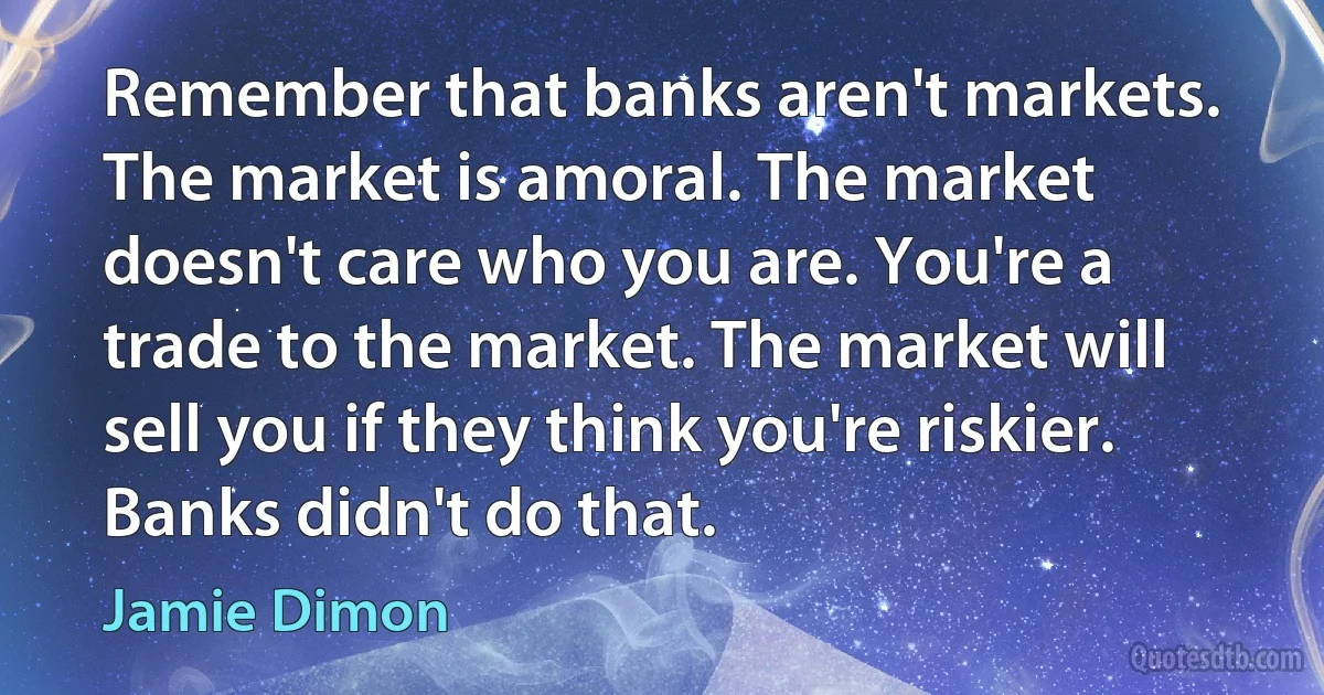 Remember that banks aren't markets. The market is amoral. The market doesn't care who you are. You're a trade to the market. The market will sell you if they think you're riskier. Banks didn't do that. (Jamie Dimon)