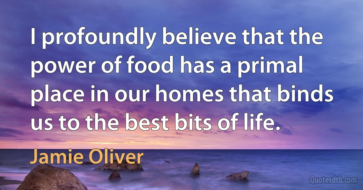 I profoundly believe that the power of food has a primal place in our homes that binds us to the best bits of life. (Jamie Oliver)