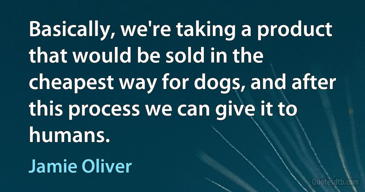 Basically, we're taking a product that would be sold in the cheapest way for dogs, and after this process we can give it to humans. (Jamie Oliver)