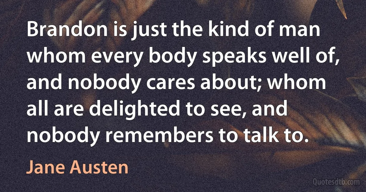 Brandon is just the kind of man whom every body speaks well of, and nobody cares about; whom all are delighted to see, and nobody remembers to talk to. (Jane Austen)