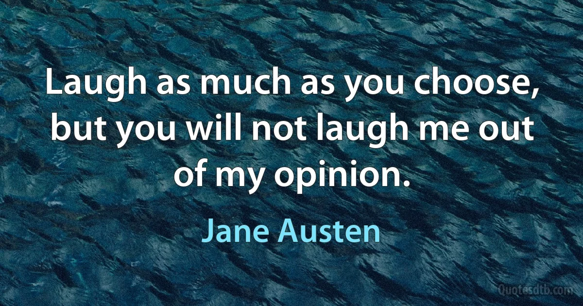 Laugh as much as you choose, but you will not laugh me out of my opinion. (Jane Austen)