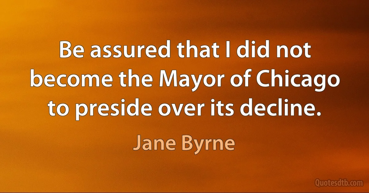 Be assured that I did not become the Mayor of Chicago to preside over its decline. (Jane Byrne)