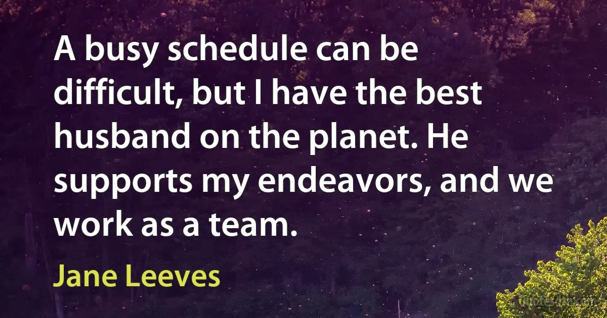 A busy schedule can be difficult, but I have the best husband on the planet. He supports my endeavors, and we work as a team. (Jane Leeves)