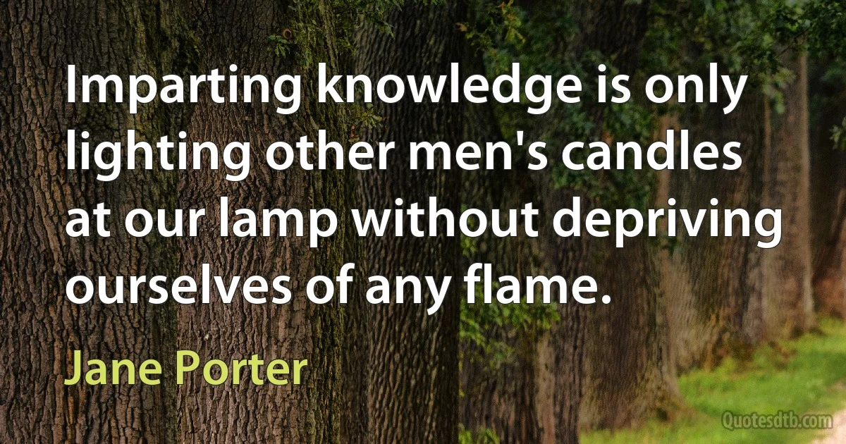 Imparting knowledge is only lighting other men's candles at our lamp without depriving ourselves of any flame. (Jane Porter)