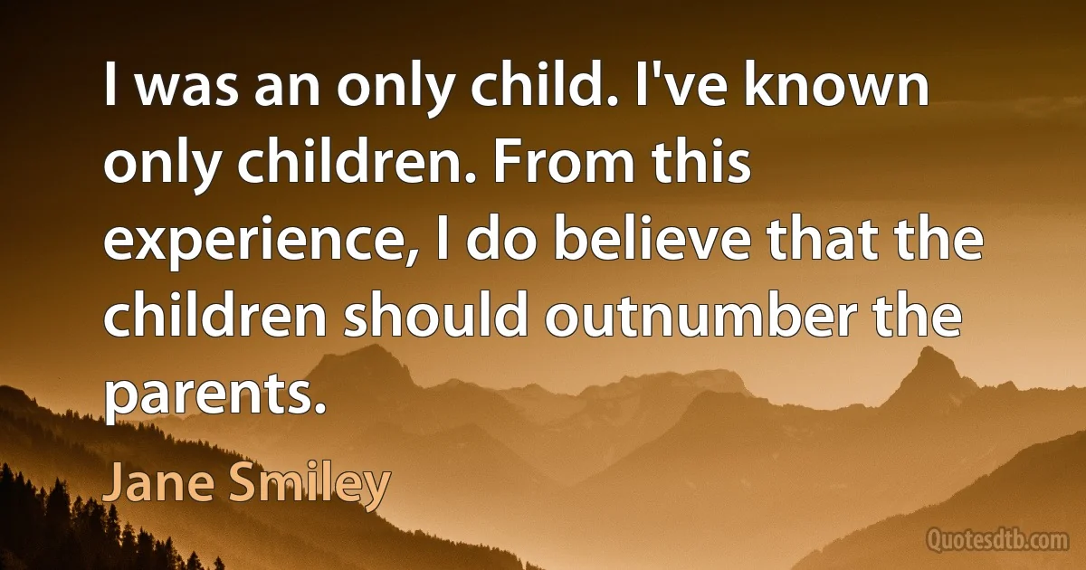 I was an only child. I've known only children. From this experience, I do believe that the children should outnumber the parents. (Jane Smiley)