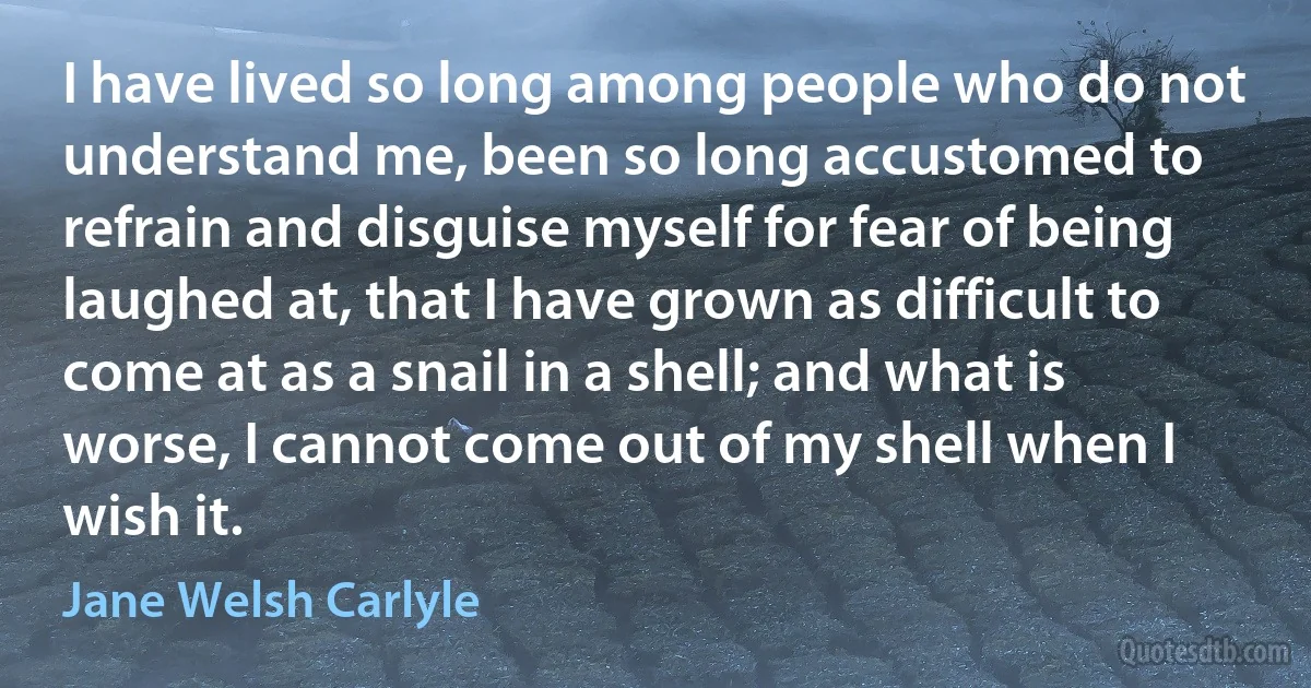 I have lived so long among people who do not understand me, been so long accustomed to refrain and disguise myself for fear of being laughed at, that I have grown as difficult to come at as a snail in a shell; and what is worse, I cannot come out of my shell when I wish it. (Jane Welsh Carlyle)