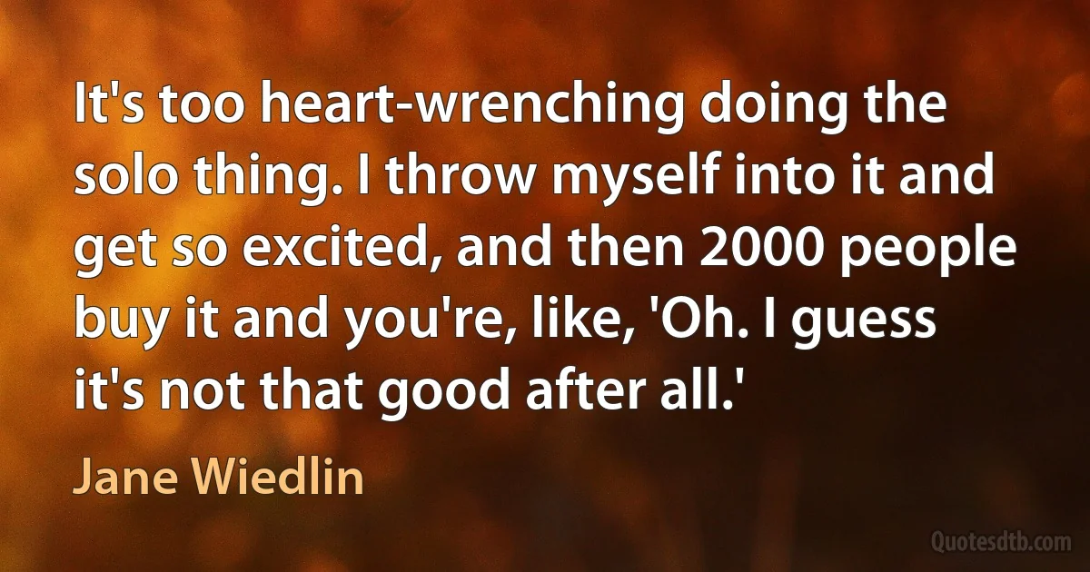 It's too heart-wrenching doing the solo thing. I throw myself into it and get so excited, and then 2000 people buy it and you're, like, 'Oh. I guess it's not that good after all.' (Jane Wiedlin)