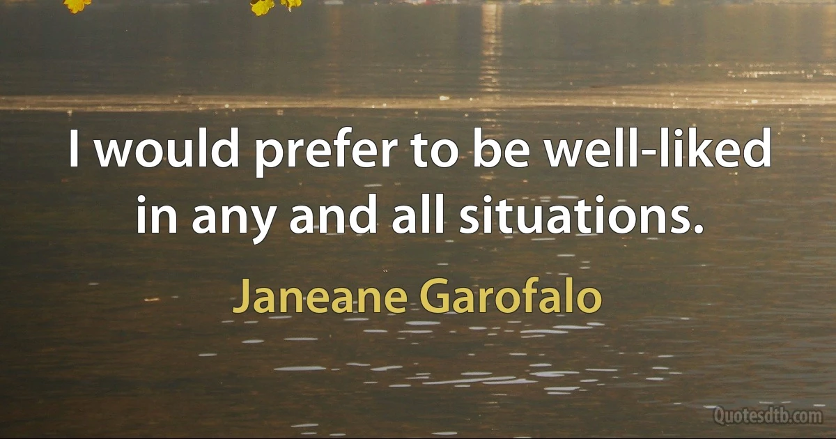 I would prefer to be well-liked in any and all situations. (Janeane Garofalo)