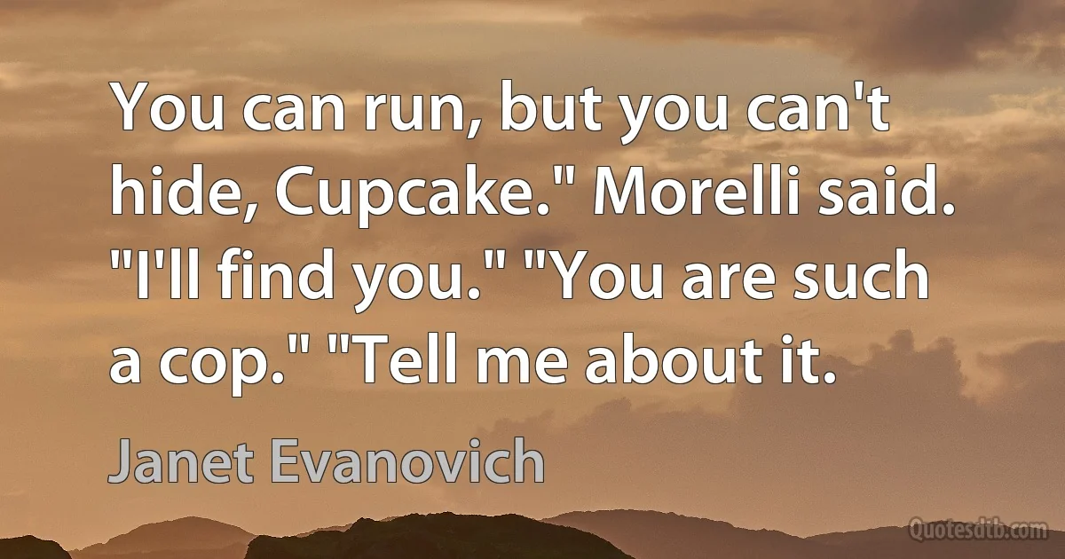 You can run, but you can't hide, Cupcake." Morelli said. "I'll find you." "You are such a cop." "Tell me about it. (Janet Evanovich)