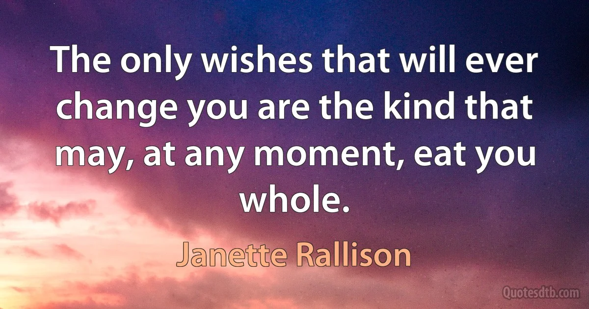 The only wishes that will ever change you are the kind that may, at any moment, eat you whole. (Janette Rallison)