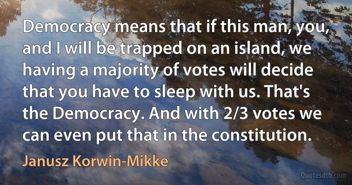 Democracy means that if this man, you, and I will be trapped on an island, we having a majority of votes will decide that you have to sleep with us. That's the Democracy. And with 2/3 votes we can even put that in the constitution. (Janusz Korwin-Mikke)