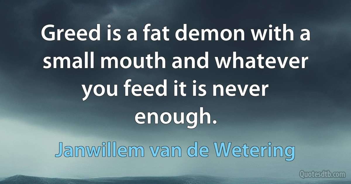 Greed is a fat demon with a small mouth and whatever you feed it is never enough. (Janwillem van de Wetering)