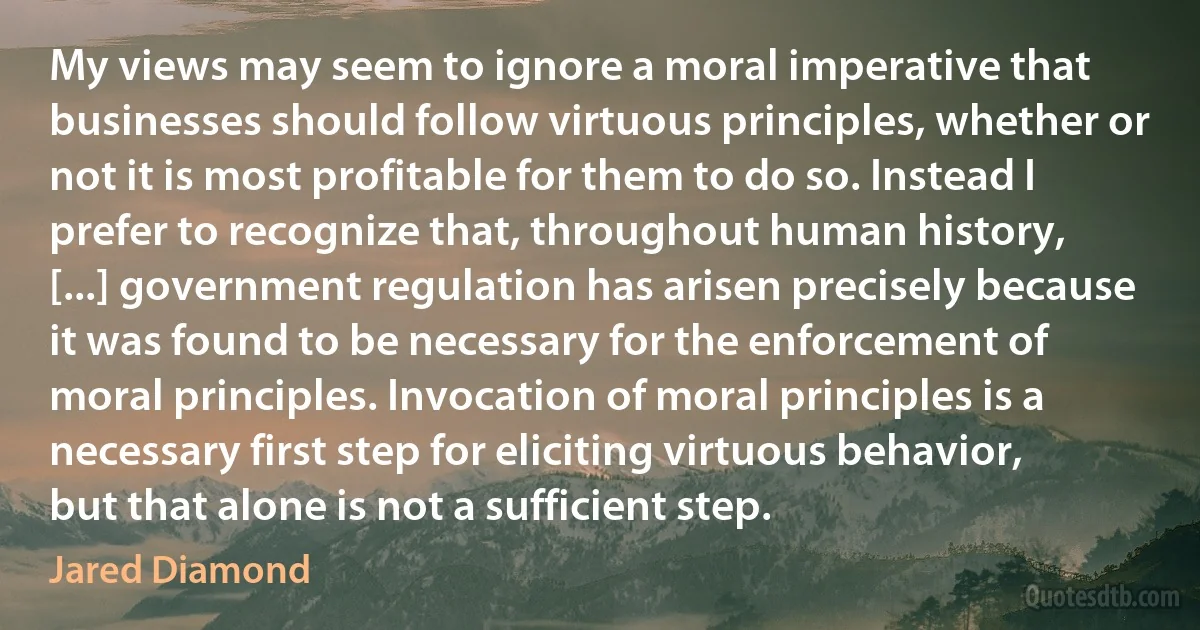 My views may seem to ignore a moral imperative that businesses should follow virtuous principles, whether or not it is most profitable for them to do so. Instead I prefer to recognize that, throughout human history, [...] government regulation has arisen precisely because it was found to be necessary for the enforcement of moral principles. Invocation of moral principles is a necessary first step for eliciting virtuous behavior, but that alone is not a sufficient step. (Jared Diamond)