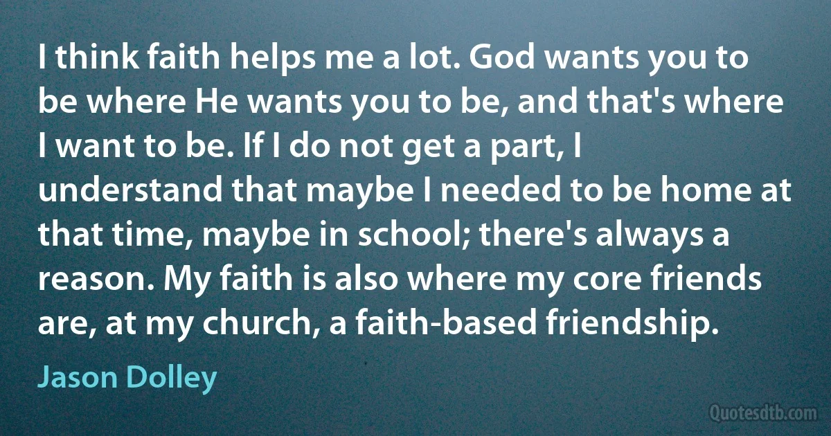 I think faith helps me a lot. God wants you to be where He wants you to be, and that's where I want to be. If I do not get a part, I understand that maybe I needed to be home at that time, maybe in school; there's always a reason. My faith is also where my core friends are, at my church, a faith-based friendship. (Jason Dolley)