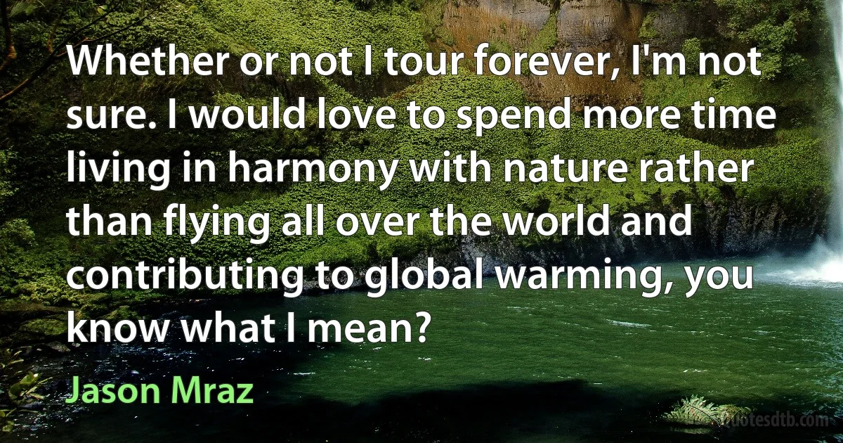 Whether or not I tour forever, I'm not sure. I would love to spend more time living in harmony with nature rather than flying all over the world and contributing to global warming, you know what I mean? (Jason Mraz)