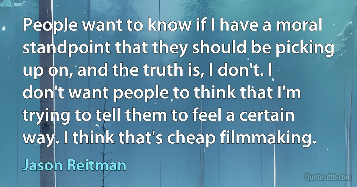 People want to know if I have a moral standpoint that they should be picking up on, and the truth is, I don't. I don't want people to think that I'm trying to tell them to feel a certain way. I think that's cheap filmmaking. (Jason Reitman)