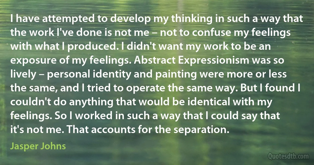 I have attempted to develop my thinking in such a way that the work I've done is not me – not to confuse my feelings with what I produced. I didn't want my work to be an exposure of my feelings. Abstract Expressionism was so lively – personal identity and painting were more or less the same, and I tried to operate the same way. But I found I couldn't do anything that would be identical with my feelings. So I worked in such a way that I could say that it's not me. That accounts for the separation. (Jasper Johns)