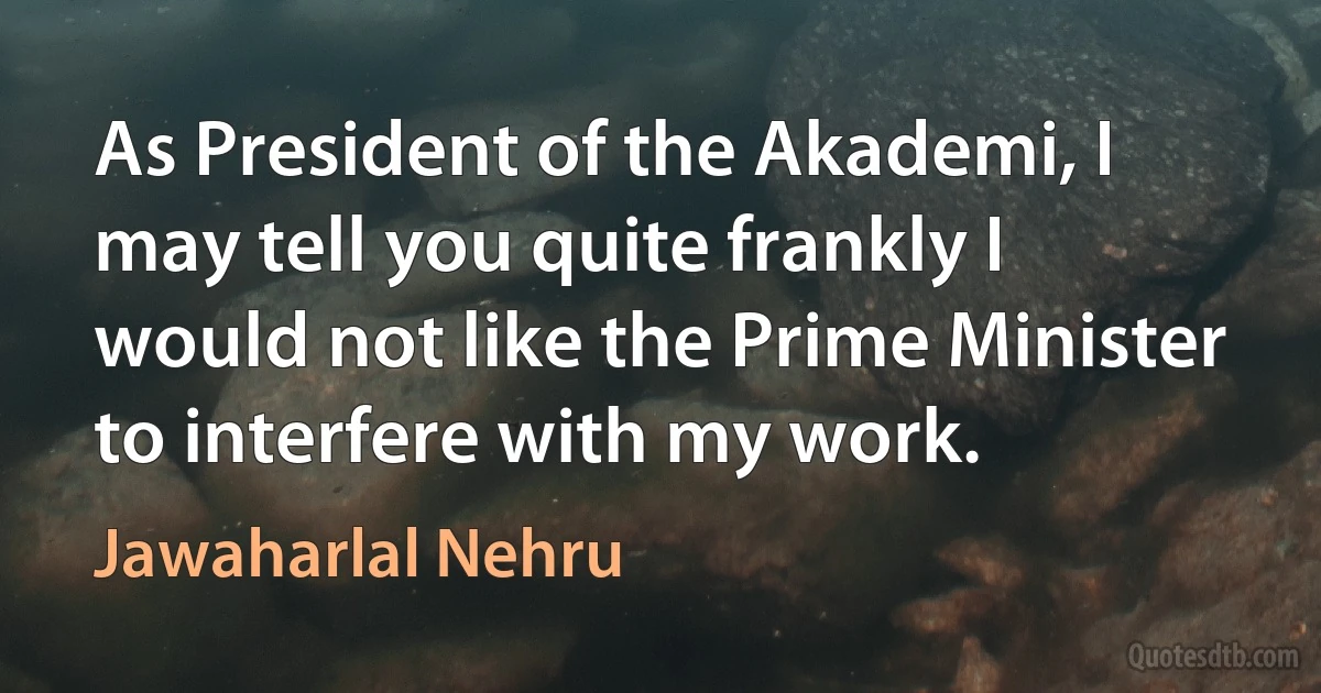 As President of the Akademi, I may tell you quite frankly I would not like the Prime Minister to interfere with my work. (Jawaharlal Nehru)