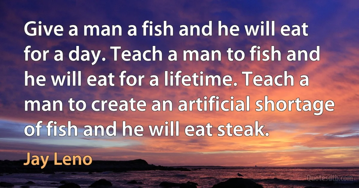 Give a man a fish and he will eat for a day. Teach a man to fish and he will eat for a lifetime. Teach a man to create an artificial shortage of fish and he will eat steak. (Jay Leno)