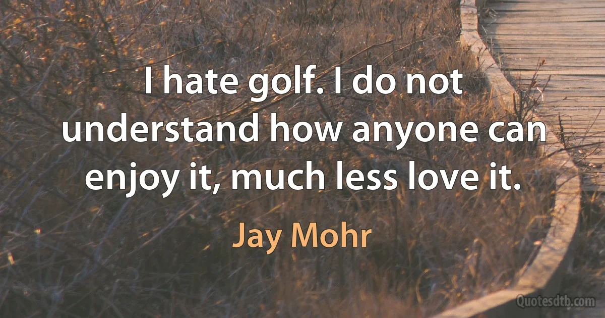 I hate golf. I do not understand how anyone can enjoy it, much less love it. (Jay Mohr)