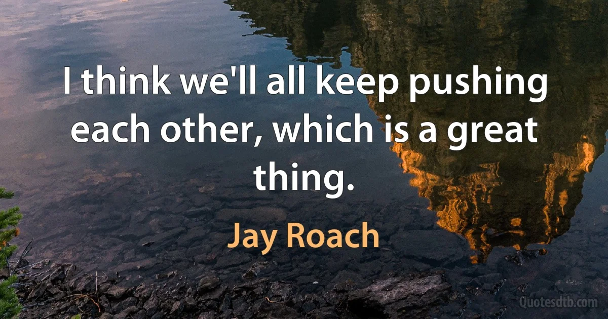 I think we'll all keep pushing each other, which is a great thing. (Jay Roach)