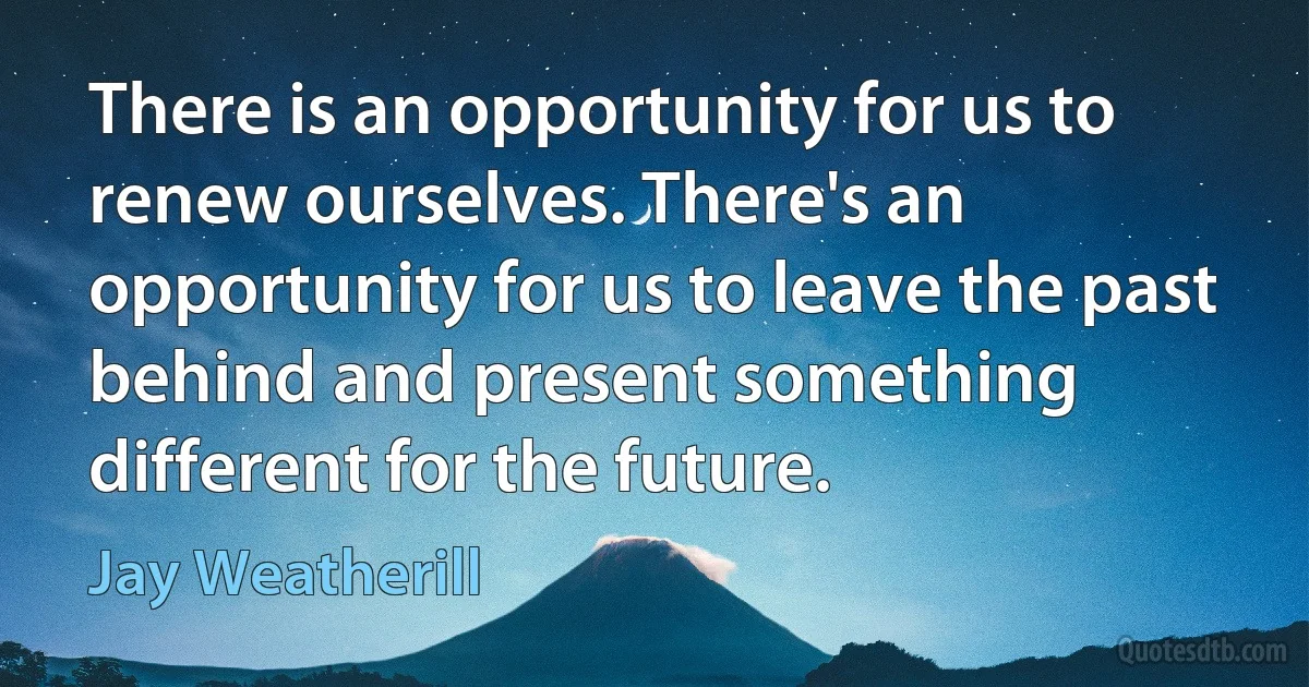 There is an opportunity for us to renew ourselves. There's an opportunity for us to leave the past behind and present something different for the future. (Jay Weatherill)