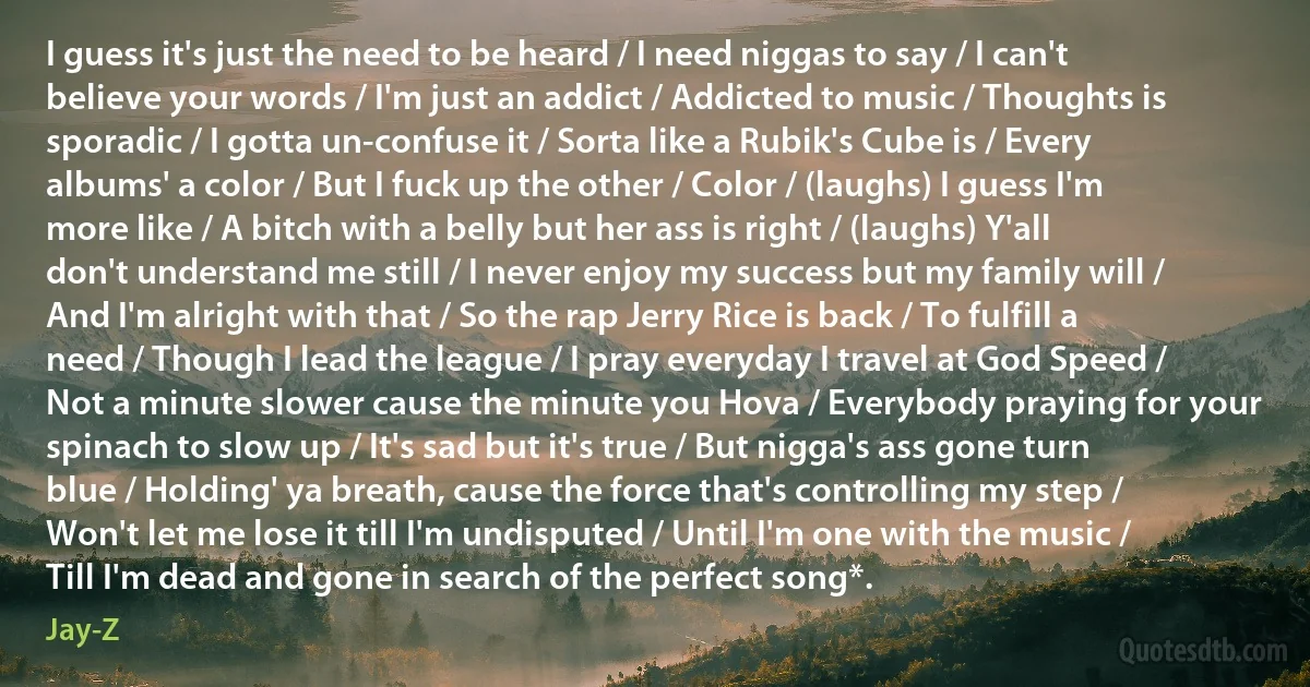 I guess it's just the need to be heard / I need niggas to say / I can't believe your words / I'm just an addict / Addicted to music / Thoughts is sporadic / I gotta un-confuse it / Sorta like a Rubik's Cube is / Every albums' a color / But I fuck up the other / Color / (laughs) I guess I'm more like / A bitch with a belly but her ass is right / (laughs) Y'all don't understand me still / I never enjoy my success but my family will / And I'm alright with that / So the rap Jerry Rice is back / To fulfill a need / Though I lead the league / I pray everyday I travel at God Speed / Not a minute slower cause the minute you Hova / Everybody praying for your spinach to slow up / It's sad but it's true / But nigga's ass gone turn blue / Holding' ya breath, cause the force that's controlling my step / Won't let me lose it till I'm undisputed / Until I'm one with the music / Till I'm dead and gone in search of the perfect song*. (Jay-Z)