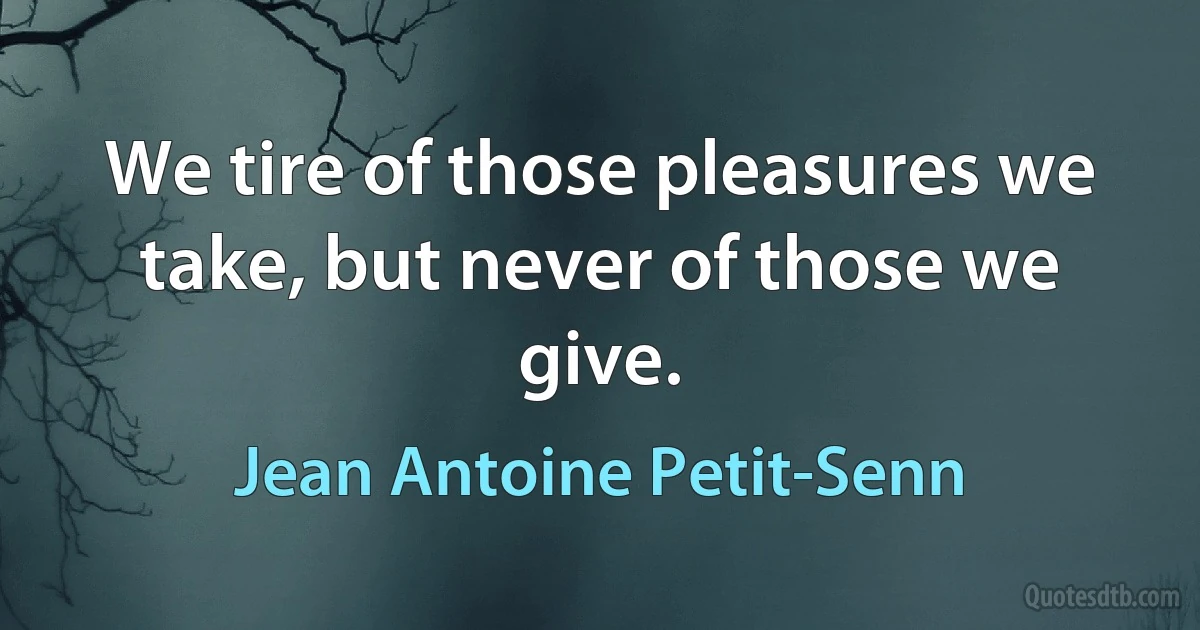 We tire of those pleasures we take, but never of those we give. (Jean Antoine Petit-Senn)